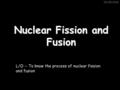 26/05/2016 Nuclear Fission and Fusion L/O :- To know the process of nuclear fission and fusion.