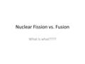 Nuclear Fission vs. Fusion What is what????. Fission…what is it? Nuclear reaction OR radioactive decay Nucleus of an atom splits into smaller parts, neutrons.