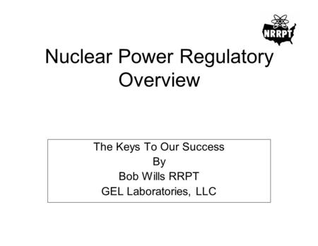 Nuclear Power Regulatory Overview The Keys To Our Success By Bob Wills RRPT GEL Laboratories, LLC.