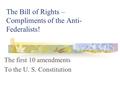 The Bill of Rights – Compliments of the Anti- Federalists! The first 10 amendments To the U. S. Constitution.