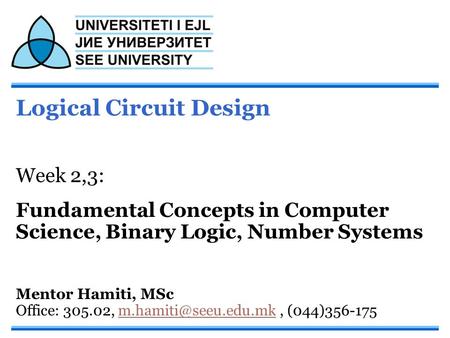Logical Circuit Design Week 2,3: Fundamental Concepts in Computer Science, Binary Logic, Number Systems Mentor Hamiti, MSc Office: 305.02,