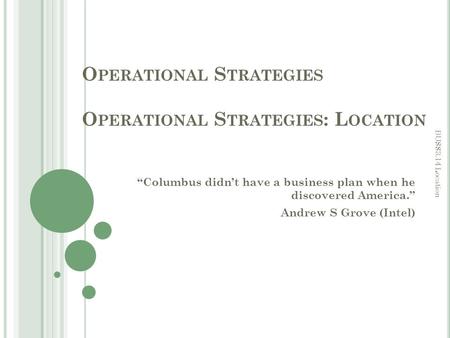 O PERATIONAL S TRATEGIES O PERATIONAL S TRATEGIES : L OCATION “Columbus didn’t have a business plan when he discovered America.” Andrew S Grove (Intel)