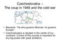Czechoslovakia – The coup in 1948 and the cold war Bismarck: ”He who governs Morovia, he governs Europe”. Czechoslovakia is situated in the center of our.