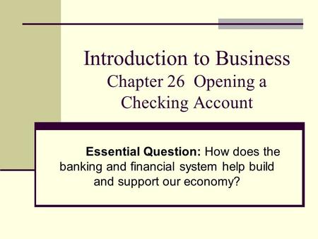 Introduction to Business Chapter 26 Opening a Checking Account Essential Question: How does the banking and financial system help build and support our.