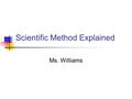 Scientific Method Explained Ms. Williams. What is science? Goals of Science Deals on with the natural world To collect and organize information Propose.