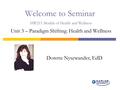 Welcome to Seminar HW215 Models of Health and Wellness Unit 3 – Paradigm Shifting: Health and Wellness Dorette Nysewander, EdD.