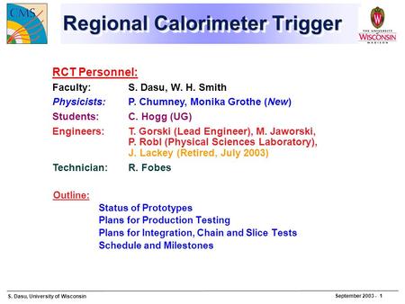 S. Dasu, University of Wisconsin September 2003 - 1 Regional Calorimeter Trigger Outline: Status of Prototypes Plans for Production Testing Plans for Integration,