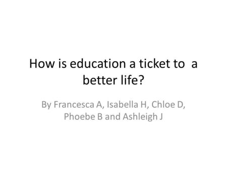 How is education a ticket to a better life? By Francesca A, Isabella H, Chloe D, Phoebe B and Ashleigh J.