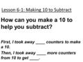 Lesson 6-1: Making 10 to Subtract How can you make a 10 to help you subtract? First, I took away ____ counters to make a 10. Then, I took away ____ more.