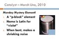 Catalyst – March Uno, 2010 Monday Mystery Element! 1. A “p-block” element 2. Name is Latin for “violet” 3. When bent, makes a shrieking noise.