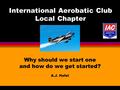 International Aerobatic Club Local Chapter Why should we start one and how do we get started? A.J. Hefel.