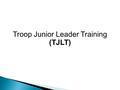 Troop Junior Leader Training (TJLT). Agenda  Schedules, Rules, & Purpose of Junior Leader Training  Troop Leader Training (TLT) ◦ Module One: Introduction.