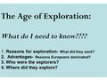 The Age of Exploration: What do I need to know???? 1. Reasons for exploration- What did they want? 2. Advantages- Reasons Europeans dominated? 3. Who were.