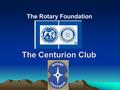 The Centurion Club The Rotary Foundation. Centurion Club – What Is It?  District managed scheme to provide structure for regular individual (and other)
