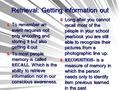 Retrieval: Getting information out Long after you cannot recall most of the people in your school yearbook you are still able to recognize their pictures.