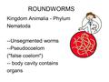 ROUNDWORMS Kingdom Animalia - Phylum Nematoda --Unsegmented worms --Pseudocoelom (false coelom) -- body cavity contains organs.