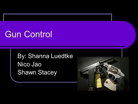 Gun Control By: Shanna Luedtke Nico Jao Shawn Stacey.