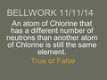 An atom of Chlorine that has a different number of neutrons than another atom of Chlorine is still the same element. True or False BELLWORK 11/11/14.