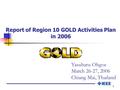 1 Report of Region 10 GOLD Activities Plan in 2006 Yasuharu Ohgoe March 26-27, 2006 Chiang Mai, Thailand.