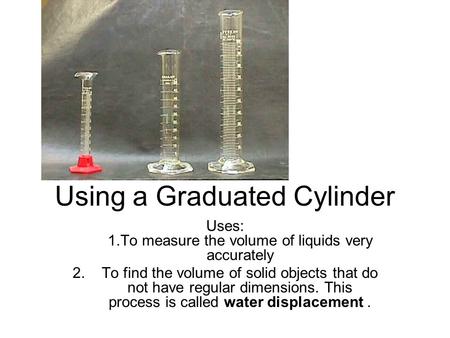 Using a Graduated Cylinder Uses: 1.To measure the volume of liquids very accurately 2. To find the volume of solid objects that do not have regular dimensions.