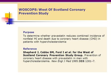 WOSCOPS: West Of Scotland Coronary Prevention Study Purpose To determine whether pravastatin reduces combined incidence of nonfatal MI and death due to.