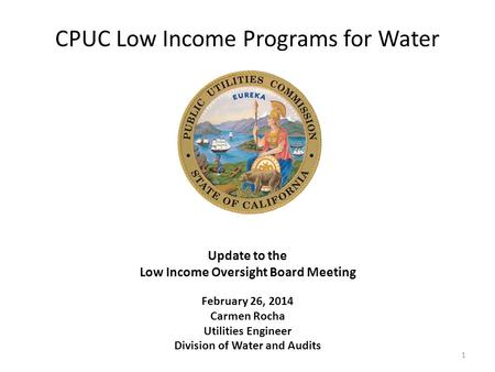 CPUC Low Income Programs for Water Update to the Low Income Oversight Board Meeting February 26, 2014 Carmen Rocha Utilities Engineer Division of Water.