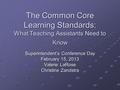 The Common Core Learning Standards: What Teaching Assistants Need to Know Superintendent’s Conference Day February 15, 2013 Valerie LaRose Christine Zandstra.