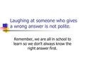 Laughing at someone who gives a wrong answer is not polite. Remember, we are all in school to learn so we don’t always know the right answer first.