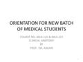 ORIENTATION FOR NEW BATCH OF MEDICAL STUDENTS COURSE NO. MCA 115 & MCA 215 CLINICAL ANATOMY BY PROF. DR. ANSARI 1.