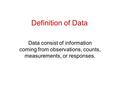 Definition of Data Data consist of information coming from observations, counts, measurements, or responses.