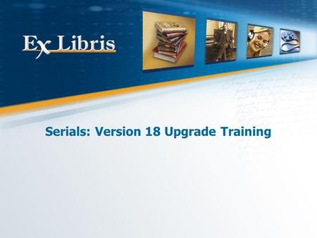Serials: Version 18 Upgrade Training. 2 All of the information in this document is the property of Ex Libris Ltd. It may NOT, under any circumstances,