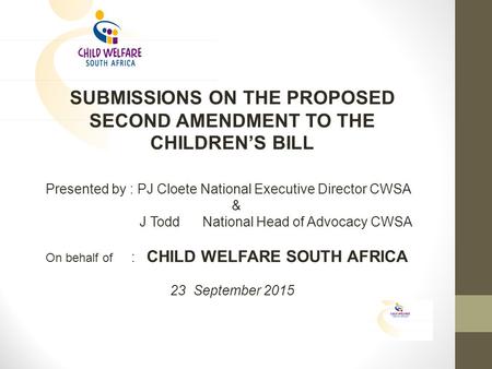 SUBMISSIONS ON THE PROPOSED SECOND AMENDMENT TO THE CHILDREN’S BILL Presented by : PJ Cloete National Executive Director CWSA & J Todd National Head of.