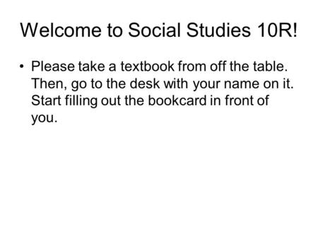 Welcome to Social Studies 10R! Please take a textbook from off the table. Then, go to the desk with your name on it. Start filling out the bookcard in.