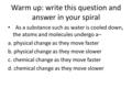 Warm up: write this question and answer in your spiral As a substance such as water is cooled down, the atoms and molecules undergo a– a. physical change.