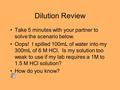 Dilution Review Take 5 minutes with your partner to solve the scenario below. Oops! I spilled 100mL of water into my 300mL of 6 M HCl. Is my solution too.