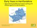 Hertfordshire County Council www.hertsdirect.org Early Years in Hertfordshire Approximately 10,000 practitioners working with children aged 0-5 in Hertfordshire.