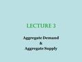LECTURE 3 Aggregate Demand & Aggregate Supply. Aggregate Demand Aggregate demand is a schedule or curve that shows the amounts of real output that buyers.