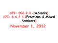 SPI: 606.2.3 (Decimals) SPI: 6.6.2.4 (Fractions & Mixed Numbers) November 1, 2012.