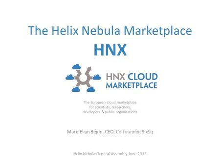 The Helix Nebula Marketplace HNX The European cloud marketplace for scientists, researchers, developers & public organisations Marc-Elian Bégin, CEO, Co-founder,