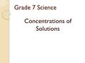 Grade 7 Science Concentrations of Solutions. Concentration is… The quantity of solute that is dissolved in a certain quantity of the solvent. Can be described.
