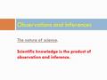 The nature of science. Scientific knowledge is the product of observation and inference. Observations and Inferences.