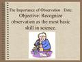 The Importance of Observation Date: Objective: Recognize observation as the most basic skill in science.