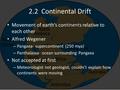 2.2 Continental Drift Movement of earth’s continents relative to each other Alfred Wegener – Pangaea- supercontinent (250 mya) – Panthalassa- ocean surrounding.