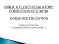 PUBLIC UTILITIES REGULATORY COMMISSION OF GHANA CONSUMER EDUCATION A PRESENTATION BY CONSUMER SERVICES DIRECTORATE.