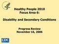 Healthy People 2010 Focus Area 6: Disability and Secondary Conditions Progress Review November 16, 2006.