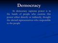 Democracy In democracy supreme power is in the hands of people who exercise this power either directly or indirectly, thought the elected representatives.