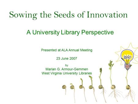 Sowing the Seeds of Innovation A University Library Perspective Presented at ALA Annual Meeting 23 June 2007 by Marian G. Armour-Gemmen West Virginia University.