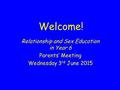 Welcome! Relationship and Sex Education in Year 6 Parents’ Meeting Wednesday 3 rd June 2015.