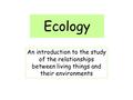 Ecology An introduction to the study of the relationships between living things and their environments.