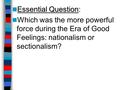 Essential Question Essential Question: Which was the more powerful force during the Era of Good Feelings: nationalism or sectionalism?